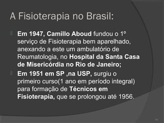 A Fisioterapia no Brasil:
 Em 1947, Camillo Aboud fundou o 1º
serviço de Fisioterapia bem aparelhado,
anexando a este um ambulatório de
Reumatologia, no Hospital da Santa Casa
de Misericórdia no Rio de Janeiro;
 Em 1951 em SP ,na USP, surgiu o
primeiro curso(1 ano em período integral)
para formação de Técnicos em
Fisioterapia, que se prolongou até 1956.
101
 