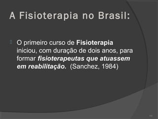 A Fisioterapia no Brasil:
 O primeiro curso de Fisioterapia
iniciou, com duração de dois anos, para
formar fisioterapeutas que atuassem
em reabilitação. (Sanchez, 1984)
102
 