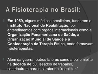 A Fisioterapia no Brasil:
 Em 1959, alguns médicos brasileiros, fundaram o
Instituto Nacional de Reabilitação, por
entendimentos com órgãos internacionais como a
Organização Panamericana de Saúde, a
Organização Mundial de Saúde e a
Confederação de Terapia Física, onde formavam
fisioterapeutas.
 Além da guerra, outros fatores como a poliomielite
na década de 50, lesados de trabalho,
contribuíram para o caráter de "reabilitar."
103
 
