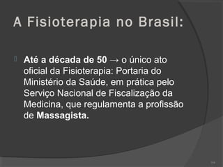 A Fisioterapia no Brasil:
 Até a década de 50 → o único ato
oficial da Fisioterapia: Portaria do
Ministério da Saúde, em prática pelo
Serviço Nacional de Fiscalização da
Medicina, que regulamenta a profissão
de Massagista.
104
 