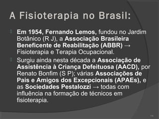 A Fisioterapia no Brasil:
 Em 1954, Fernando Lemos, fundou no Jardim
Botânico (R J), a Associação Brasileira
Beneficente de Reabilitação (ABBR) →
Fisioterapia e Terapia Ocupacional.
 Surgiu ainda nesta década a Associação de
Assistência à Criança Defeituosa (AACD), por
Renato Bonfim (S P); várias Associações de
Pais e Amigos dos Excepcionais (APAEs), e
as Sociedades Pestalozzi → todas com
influência na formação de técnicos em
fisioterapia.
106
 