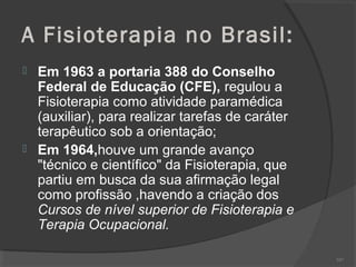 A Fisioterapia no Brasil:
 Em 1963 a portaria 388 do Conselho
Federal de Educação (CFE), regulou a
Fisioterapia como atividade paramédica
(auxiliar), para realizar tarefas de caráter
terapêutico sob a orientação;
 Em 1964,houve um grande avanço
"técnico e científico" da Fisioterapia, que
partiu em busca da sua afirmação legal
como profissão ,havendo a criação dos
Cursos de nível superior de Fisioterapia e
Terapia Ocupacional.
107
 