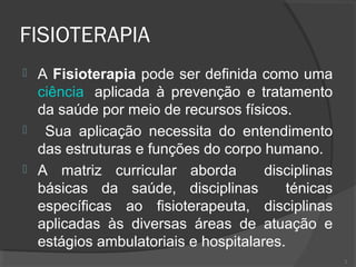 FISIOTERAPIA
 A Fisioterapia pode ser definida como uma
ciência aplicada à prevenção e tratamento
da saúde por meio de recursos físicos.
 Sua aplicação necessita do entendimento
das estruturas e funções do corpo humano.
 A matriz curricular aborda disciplinas
básicas da saúde, disciplinas ténicas
específicas ao fisioterapeuta, disciplinas
aplicadas às diversas áreas de atuação e
estágios ambulatoriais e hospitalares.
2
 