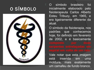 O SÍMBOLO
 O símbolo brasileiro foi
inicialmente elaborado pelo
fisioterapeuta Carlos Alberto
Esteu Tribuzy, em 1965, e
era ligeiramente diferente da
atual.
 O símbolo da fisioterapia, nos
padrões que conhecemos
hoje, foi definido em fevereiro
de 2002, e é basicamente
composto por duas
serpentes entrelaçadas em
espiral em volta de um raio.
 Vale notar que esta imagem
está inserida em uma
moldura, mais exatamente
um camafeu de fundo branco.
22
 