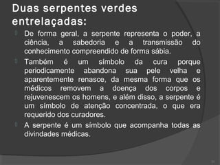 Duas serpentes verdes
entrelaçadas:
 De forma geral, a serpente representa o poder, a
ciência, a sabedoria e a transmissão do
conhecimento compreendido de forma sábia.
 Também é um símbolo da cura porque
periodicamente abandona sua pele velha e
aparentemente renasce, da mesma forma que os
médicos removem a doença dos corpos e
rejuvenescem os homens, e além disso, a serpente é
um símbolo de atenção concentrada, o que era
requerido dos curadores.
 A serpente é um símbolo que acompanha todas as
divindades médicas.
23
 
