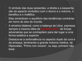  O símbolo das duas serpentes, a direita e a esquerda,
são de aspecto simbólico com o diurno e o noturno, o
benéfico e o maléfico.
 Elas simbolizam o equilíbrio das tendências contrárias
em torno do eixo do mundo.
 A simetria bilateral, como a balança de Libra, expressa
sempre a mesma idéia de equilíbrio ativo, de forças
adversárias que se contrapõem para dar lugar a uma
forma estática e superior.
 Destaca-se a ambivalência no aspecto duplo da cura e
da ameaça, lembrando a grande máxima médica, de
Hipócrates, “Primo non nocere”, ou seja, primeiro não
lesar.
24
 