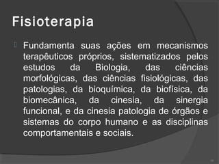 Fisioterapia
 Fundamenta suas ações em mecanismos
terapêuticos próprios, sistematizados pelos
estudos da Biologia, das ciências
morfológicas, das ciências fisiológicas, das
patologias, da bioquímica, da biofísica, da
biomecânica, da cinesia, da sinergia
funcional, e da cinesia patologia de órgãos e
sistemas do corpo humano e as disciplinas
comportamentais e sociais.
28
 
