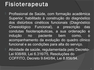 Fisioterapeuta
 Profissional de Saúde, com formação acadêmica
Superior, habilitado à construção do diagnóstico
dos distúrbios cinéticos funcionais (Diagnóstico
Cinesiológico Funcional), a prescrição das
condutas fisioterapêuticas, a sua ordenação e
indução no paciente bem como, o
acompanhamento da evolução do quadro clínico
funcional e as condições para alta do serviço.
 Atividade de saúde, regulamentada pelo Decreto-
Lei 938/69, Lei 6.316/75, Resoluções do
COFFITO, Decreto 9.640/84, Lei 8.856/94.
29
 