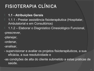 FISIOTERAPIA CLÍNICA
 1.1 - Atribuições Gerais
 1.1.1 - Prestar assistência fisioterapêutica (Hospitalar,
Ambulatorial e em Consultórios)
 1.1.2 – Elaborar o Diagnóstico Cinesiológico Funcional,
-prescrever,
-planejar,
-ordenar,
-analisar,
- supervisionar e avaliar os projetos fisioterapêuticos, a sua
eficácia, a sua resolutividade e
-as condições de alta do cliente submetido a estas práticas de
saúde.
33
 