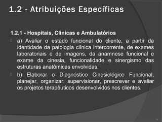 1.2 - Atribuições Específicas
1.2.1 - Hospitais, Clínicas e Ambulatórios
 a) Avaliar o estado funcional do cliente, a partir da
identidade da patologia clínica intercorrente, de exames
laboratoriais e de imagens, da anamnese funcional e
exame da cinesia, funcionalidade e sinergismo das
estruturas anatômicas envolvidas.
 b) Elaborar o Diagnóstico Cinesiológico Funcional,
planejar, organizar, supervisionar, prescrever e avaliar
os projetos terapêuticos desenvolvidos nos clientes.
34
 