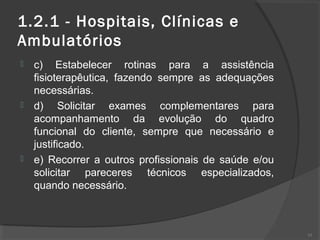 1.2.1 - Hospitais, Clínicas e
Ambulatórios
 c) Estabelecer rotinas para a assistência
fisioterapêutica, fazendo sempre as adequações
necessárias.
 d) Solicitar exames complementares para
acompanhamento da evolução do quadro
funcional do cliente, sempre que necessário e
justificado.
 e) Recorrer a outros profissionais de saúde e/ou
solicitar pareceres técnicos especializados,
quando necessário.
35
 