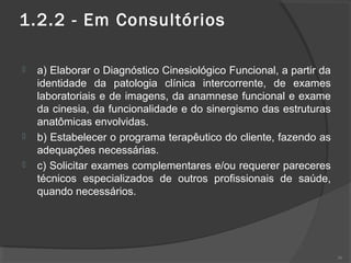 1.2.2 - Em Consultórios
 a) Elaborar o Diagnóstico Cinesiológico Funcional, a partir da
identidade da patologia clínica intercorrente, de exames
laboratoriais e de imagens, da anamnese funcional e exame
da cinesia, da funcionalidade e do sinergismo das estruturas
anatômicas envolvidas.
 b) Estabelecer o programa terapêutico do cliente, fazendo as
adequações necessárias.
 c) Solicitar exames complementares e/ou requerer pareceres
técnicos especializados de outros profissionais de saúde,
quando necessários.
36
 