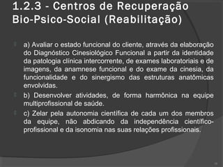 1.2.3 - Centros de Recuperação
Bio-Psico-Social (Reabilitação)
 a) Avaliar o estado funcional do cliente, através da elaboração
do Diagnóstico Cinesiológico Funcional a partir da identidade
da patologia clínica intercorrente, de exames laboratoriais e de
imagens, da anamnese funcional e do exame da cinesia, da
funcionalidade e do sinergismo das estruturas anatômicas
envolvidas.
 b) Desenvolver atividades, de forma harmônica na equipe
multiprofissional de saúde.
 c) Zelar pela autonomia científica de cada um dos membros
da equipe, não abdicando da independência científico-
profissional e da isonomia nas suas relações profissionais.
38
 
