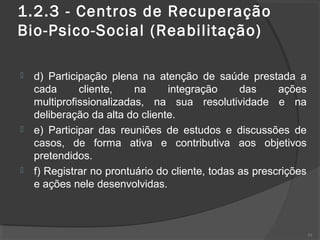 1.2.3 - Centros de Recuperação
Bio-Psico-Social (Reabilitação)
 d) Participação plena na atenção de saúde prestada a
cada cliente, na integração das ações
multiprofissionalizadas, na sua resolutividade e na
deliberação da alta do cliente.
 e) Participar das reuniões de estudos e discussões de
casos, de forma ativa e contributiva aos objetivos
pretendidos.
 f) Registrar no prontuário do cliente, todas as prescrições
e ações nele desenvolvidas.
39
 