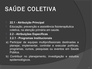 SAÚDE COLETIVA
 22.1 - Atribuição Principal
 Educação, prevenção e assistência fisioterapêutica
coletiva, na atenção primária em saúde.
 2.2 - Atribuições Específicas
 2.2.1 - Programas Institucionais
a) Participar de equipes multiprofissionais destinadas a
planejar, implementar, controlar e executar políticas,
programas, cursos, pesquisas ou eventos em Saúde
Pública.
b) Contribuir no planejamento, investigação e estudos
epidemiológicos.
40
 