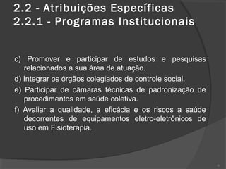 2.2 - Atribuições Específicas  
2.2.1 - Programas Institucionais
c) Promover e participar de estudos e pesquisas
relacionados a sua área de atuação.
d) Integrar os órgãos colegiados de controle social.
e) Participar de câmaras técnicas de padronização de
procedimentos em saúde coletiva.
f) Avaliar a qualidade, a eficácia e os riscos a saúde
decorrentes de equipamentos eletro-eletrônicos de
uso em Fisioterapia.
41
 