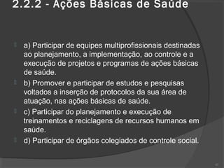 2.2.2 - Ações Básicas de Saúde
 a) Participar de equipes multiprofissionais destinadas
ao planejamento, a implementação, ao controle e a
execução de projetos e programas de ações básicas
de saúde.
 b) Promover e participar de estudos e pesquisas
voltados a inserção de protocolos da sua área de
atuação, nas ações básicas de saúde.
 c) Participar do planejamento e execução de
treinamentos e reciclagens de recursos humanos em
saúde.
 d) Participar de órgãos colegiados de controle social.
42
 