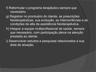 f) Reformular o programa terapêutico sempre que
necessário.
g) Registrar no prontuário do cliente, as prescrições
fisioterapêuticas, sua evolução, as intercorrências e as
condições de alta da assistência fisioterapêutica.
h) Integrar a equipe multiprofissional de saúde, sempre
que necessário, com participação plena na atenção
prestada ao cliente.
i) Desenvolver estudos e pesquisas relacionados a sua
área de atuação.
43
 