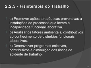 2.2.3 - Fisioterapia do Trabalho
 a) Promover ações terapêuticas preventivas a
instalações de processos que levam a
incapacidade funcional laborativa.
 b) Analisar os fatores ambientais, contributivos
ao conhecimento de distúrbios funcionais
laborativos.
 c) Desenvolver programas coletivos,
contributivos à diminuição dos riscos de
acidente de trabalho.
45
 