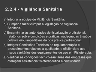 2.2.4 - Vigilância Sanitária
a) Integrar a equipe de Vigilância Sanitária.
b) Cumprir e fazer cumprir a legislação de Vigilância
Sanitária.
c) Encaminhar às autoridades de fiscalização profissional,
relatórios sobre condições e práticas inadequadas à saúde
coletiva e/ou impeditivas da boa prática profissional.
d) Integrar Comissões Técnicas de regulamentação e
procedimentos relativos a qualidade, a eficiência e aos
riscos sanitários dos equipamentos de uso em Fisioterapia.
e) Verificar as condições técnico-sanitárias das empresas que
ofereçam assistência fisioterapêutica à coletividade.
46
 