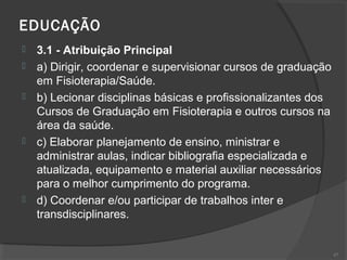 EDUCAÇÃO  
 3.1 - Atribuição Principal
 a) Dirigir, coordenar e supervisionar cursos de graduação
em Fisioterapia/Saúde.
 b) Lecionar disciplinas básicas e profissionalizantes dos
Cursos de Graduação em Fisioterapia e outros cursos na
área da saúde.
 c) Elaborar planejamento de ensino, ministrar e
administrar aulas, indicar bibliografia especializada e
atualizada, equipamento e material auxiliar necessários
para o melhor cumprimento do programa.
 d) Coordenar e/ou participar de trabalhos inter e
transdisciplinares.
47
 
