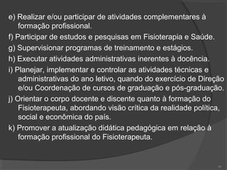 e) Realizar e/ou participar de atividades complementares à
formação profissional.
f) Participar de estudos e pesquisas em Fisioterapia e Saúde.
g) Supervisionar programas de treinamento e estágios.
h) Executar atividades administrativas inerentes à docência.
i) Planejar, implementar e controlar as atividades técnicas e
administrativas do ano letivo, quando do exercício de Direção
e/ou Coordenação de cursos de graduação e pós-graduação.
j) Orientar o corpo docente e discente quanto à formação do
Fisioterapeuta, abordando visão crítica da realidade política,
social e econômica do país.
k) Promover a atualização didática pedagógica em relação à
formação profissional do Fisioterapeuta.
48
 