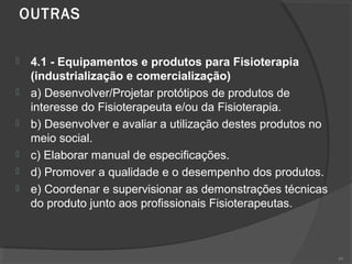 OUTRAS  
 4.1 - Equipamentos e produtos para Fisioterapia
(industrialização e comercialização)
 a) Desenvolver/Projetar protótipos de produtos de
interesse do Fisioterapeuta e/ou da Fisioterapia.
 b) Desenvolver e avaliar a utilização destes produtos no
meio social.
 c) Elaborar manual de especificações.
 d) Promover a qualidade e o desempenho dos produtos.
 e) Coordenar e supervisionar as demonstrações técnicas
do produto junto aos profissionais Fisioterapeutas.
49
 