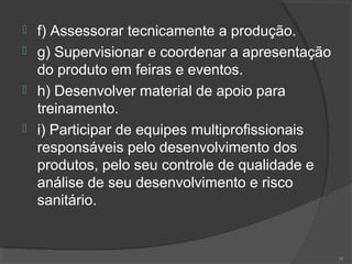  f) Assessorar tecnicamente a produção.
 g) Supervisionar e coordenar a apresentação
do produto em feiras e eventos.
 h) Desenvolver material de apoio para
treinamento.
 i) Participar de equipes multiprofissionais
responsáveis pelo desenvolvimento dos
produtos, pelo seu controle de qualidade e
análise de seu desenvolvimento e risco
sanitário.
50
 