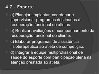 4.2 - Esporte
 a) Planejar, implantar, coordenar e
supervisionar programas destinados à
recuperação funcional de atletas.
 b) Realizar avaliações e acompanhamento da
recuperação funcional do cliente.
 c) Elaborar programas de assistência
fisioterapêutica ao atleta de competição.
 d) Integrar a equipe multiprofissional de
saúde do esporte com participação plena na
atenção prestada ao atleta.
51
 