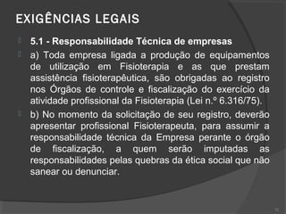 EXIGÊNCIAS LEGAIS  
 5.1 - Responsabilidade Técnica de empresas
 a) Toda empresa ligada a produção de equipamentos
de utilização em Fisioterapia e as que prestam
assistência fisioterapêutica, são obrigadas ao registro
nos Órgãos de controle e fiscalização do exercício da
atividade profissional da Fisioterapia (Lei n.º 6.316/75).
 b) No momento da solicitação de seu registro, deverão
apresentar profissional Fisioterapeuta, para assumir a
responsabilidade técnica da Empresa perante o órgão
de fiscalização, a quem serão imputadas as
responsabilidades pelas quebras da ética social que não
sanear ou denunciar.
52
 