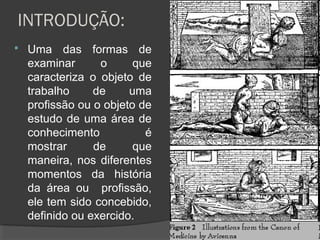 INTRODUÇÃO:
 Uma das formas de
examinar o que
caracteriza o objeto de
trabalho de uma
profissão ou o objeto de
estudo de uma área de
conhecimento é
mostrar de que
maneira, nos diferentes
momentos da história
da área ou profissão,
ele tem sido concebido,
definido ou exercido.
55
 