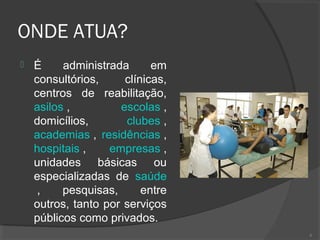 ONDE ATUA?
 É administrada em
consultórios, clínicas,
centros de reabilitação,
asilos , escolas ,
domicílios, clubes ,
academias , residências ,
hospitais , empresas ,
unidades básicas ou
especializadas de saúde
, pesquisas, entre
outros, tanto por serviços
públicos como privados.
6
 