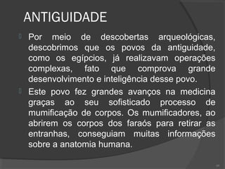 ANTIGUIDADE
 Por meio de descobertas arqueológicas,
descobrimos que os povos da antiguidade,
como os egípcios, já realizavam operações
complexas, fato que comprova grande
desenvolvimento e inteligência desse povo.
 Este povo fez grandes avanços na medicina
graças ao seu sofisticado processo de
mumificação de corpos. Os mumificadores, ao
abrirem os corpos dos faraós para retirar as
entranhas, conseguiam muitas informações
sobre a anatomia humana.
60
 