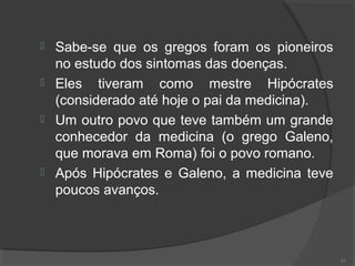  Sabe-se que os gregos foram os pioneiros
no estudo dos sintomas das doenças.
 Eles tiveram como mestre Hipócrates
(considerado até hoje o pai da medicina).
 Um outro povo que teve também um grande
conhecedor da medicina (o grego Galeno,
que morava em Roma) foi o povo romano.
 Após Hipócrates e Galeno, a medicina teve
poucos avanços.
61
 