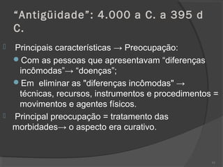 “Antigüidade”: 4.000 a C. a 395 d
C.
 Principais características → Preocupação:
Com as pessoas que apresentavam “diferenças
incômodas”→ “doenças”;
Em eliminar as "diferenças incômodas" →
técnicas, recursos, instrumentos e procedimentos =
movimentos e agentes físicos.
 Principal preocupação = tratamento das
morbidades→ o aspecto era curativo.
62
 
