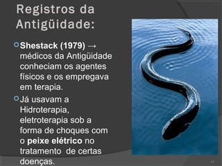 Registros da
Antigüidade:
Shestack (1979) →
médicos da Antigüidade
conheciam os agentes
físicos e os empregava
em terapia.
Já usavam a
Hidroterapia,
eletroterapia sob a
forma de choques com
o peixe elétrico no
tratamento de certas
doenças. 63
 