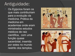Antiguidade:
 Os Egípcios foram os
que mais contribuíram
para a evolução da
medicina. Prática da
medicina em
academias onde eram
ministrados estudos
médicos de raiz
científica, com uma
função quase
sacerdotal, inserida
por estes no mundo
restrito dos templos.
65
 