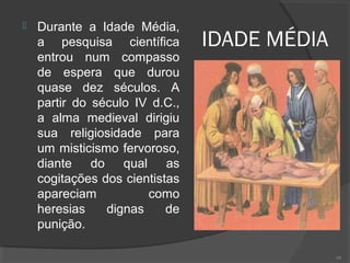 IDADE MÉDIA
 Durante a Idade Média,
a pesquisa científica
entrou num compasso
de espera que durou
quase dez séculos. A
partir do século IV d.C.,
a alma medieval dirigiu
sua religiosidade para
um misticismo fervoroso,
diante do qual as
cogitações dos cientistas
apareciam como
heresias dignas de
punição.
68
 