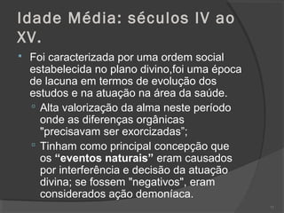 Idade Média: séculos IV ao
XV.
 Foi caracterizada por uma ordem social
estabelecida no plano divino,foi uma época
de lacuna em termos de evolução dos
estudos e na atuação na área da saúde.
 Alta valorização da alma neste período
onde as diferenças orgânicas
"precisavam ser exorcizadas”;
 Tinham como principal concepção que
os “eventos naturais” eram causados
por interferência e decisão da atuação
divina; se fossem "negativos", eram
considerados ação demoníaca.
71
 