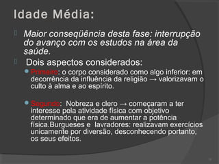 Idade Média:
 Maior conseqüência desta fase: interrupção
do avanço com os estudos na área da
saúde.
 Dois aspectos considerados:
Primeiro: o corpo considerado como algo inferior: em
decorrência da influência da religião → valorizavam o
culto à alma e ao espírito.
Segundo: Nobreza e clero → começaram a ter
interesse pela atividade física com objetivo
determinado que era de aumentar a potência
física.Burgueses e lavradores: realizavam exercícios
unicamente por diversão, desconhecendo portanto,
os seus efeitos.
73
 