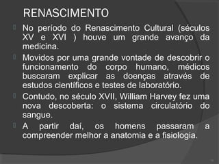 RENASCIMENTO
 No período do Renascimento Cultural (séculos
XV e XVI ) houve um grande avanço da
medicina.
 Movidos por uma grande vontade de descobrir o
funcionamento do corpo humano, médicos
buscaram explicar as doenças através de
estudos científicos e testes de laboratório.
 Contudo, no século XVII, William Harvey fez uma
nova descoberta: o sistema circulatório do
sangue.
 A partir daí, os homens passaram a
compreender melhor a anatomia e a fisiologia.
75
 