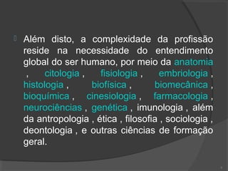  Além disto, a complexidade da profissão
reside na necessidade do entendimento
global do ser humano, por meio da anatomia
, citologia , fisiologia , embriologia ,
histologia , biofísica , biomecânica ,
bioquímica , cinesiologia , farmacologia ,
neurociências , genética , imunologia , além
da antropologia , ética , filosofia , sociologia ,
deontologia , e outras ciências de formação
geral.
8
 