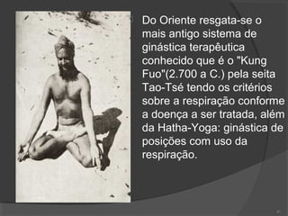  Do Oriente resgata-se o
mais antigo sistema de
ginástica terapêutica
conhecido que é o "Kung
Fuo"(2.700 a C.) pela seita
Tao-Tsé tendo os critérios
sobre a respiração conforme
a doença a ser tratada, além
da Hatha-Yoga: ginástica de
posições com uso da
respiração.
81
 