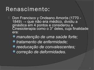 Renascimento:
 Don Francisco y Ondeano Amorós (1770 -
1849) → que não era médico, dividiu a
ginástica em 4 pontos e considerou a
Cinesioterapia como o 3° deles, cuja finalidade
era:
manutenção de uma saúde forte;
tratamento de enfermidade;
reeducação de convalescentes;
correção de deformidades.
82
 