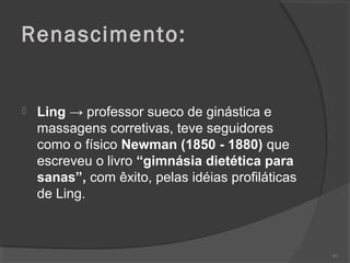 Renascimento:
 Ling → professor sueco de ginástica e
massagens corretivas, teve seguidores
como o físico Newman (1850 - 1880) que
escreveu o livro “gimnásia dietética para
sanas”, com êxito, pelas idéias profiláticas
de Ling.
83
 