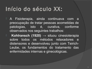 Início do século XX:
 A Fisioterapia, ainda continuava com a
preocupação de tratar pessoas acometidas de
patologias, isto é, curativa, conforme
observados nos seguintes trabalhos:
 Kohlransch (1920) → situou cinesioterapia
sobre todos os métodos relaxadores e
distensores e desenvolveu junto com Teirich-
Leube, os fundamentos do tratamento das
enfermidades internas e ginecológicas.
90
 