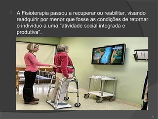  A Fisioterapia passou a recuperar ou reabilitar, visando
readquirir por menor que fosse as condições de retornar
o indivíduo a uma "atividade social integrada e
produtiva".
94
 