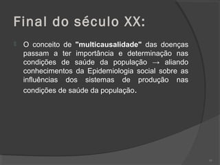 Final do século XX:
 O conceito de "multicausalidade" das doenças
passam a ter importância e determinação nas
condições de saúde da população → aliando
conhecimentos da Epidemiologia social sobre as
influências dos sistemas de produção nas
condições de saúde da população.
95
 