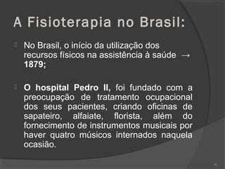 A Fisioterapia no Brasil:
 No Brasil, o início da utilização dos
recursos físicos na assistência à saúde →
1879;
 O hospital Pedro II, foi fundado com a
preocupação de tratamento ocupacional
dos seus pacientes, criando oficinas de
sapateiro, alfaiate, florista, além do
fornecimento de instrumentos musicais por
haver quatro músicos internados naquela
ocasião.
96
 
