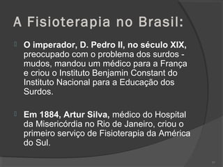 A Fisioterapia no Brasil:
 O imperador, D. Pedro II, no século XIX,
preocupado com o problema dos surdos -
mudos, mandou um médico para a França
e criou o Instituto Benjamin Constant do
Instituto Nacional para a Educação dos
Surdos.
 Em 1884, Artur Silva, médico do Hospital
da Misericórdia no Rio de Janeiro, criou o
primeiro serviço de Fisioterapia da América
do Sul.
97
 
